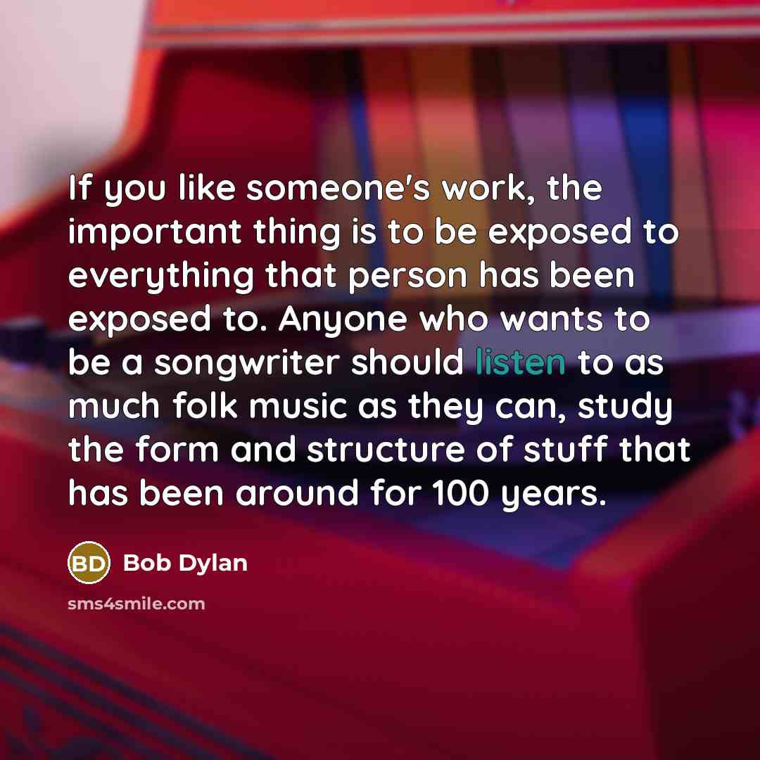 “If you like someone's work, the important thing is to be exposed to everything that person has been exposed to. Anyone who wants to be a songwriter should listen to as much folk music as they can, study the form and structure of stuff that has been around for 100 years.” quote by Bob Dylan