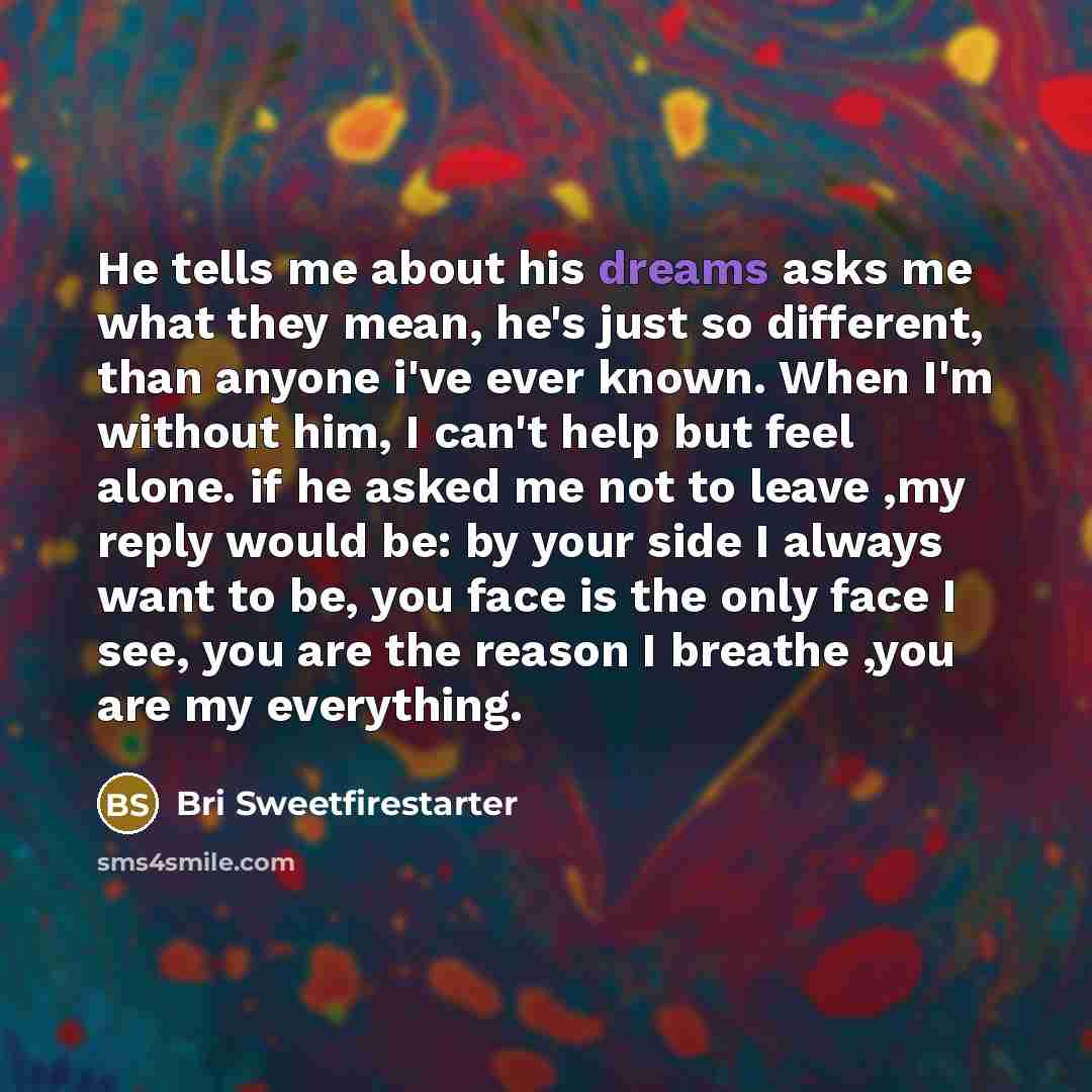 “He tells me about his dreams asks me what they mean, he's just so different, than anyone i've ever known. When I'm without him, I can't help but feel alone. if he asked me not to leave ,my reply would be: by your side I always want to be, you face is the only face I see, you are the reason I…” quote by Bri Sweetfirestarter