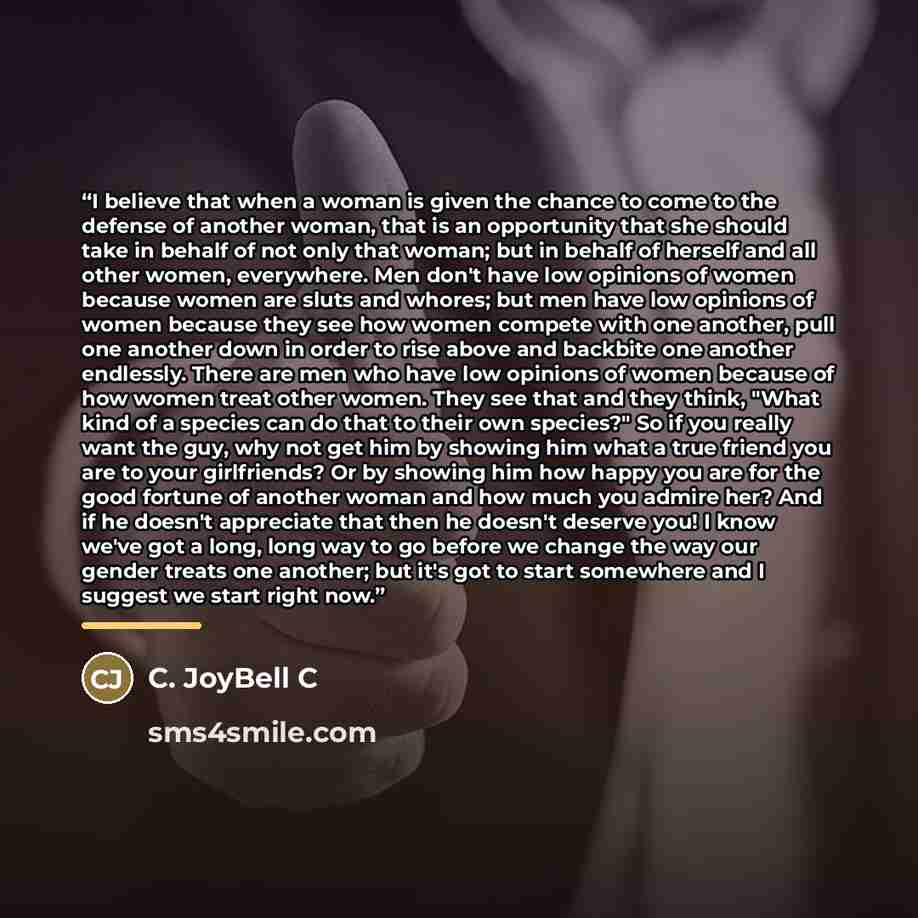 “I believe that when a woman is given the chance to come to the defense of another woman, that is an opportunity that she should take in behalf of not only that woman; but in behalf of herself and all other women, everywhere. Men don't have low opinions of women because women are sluts and whores…” quote by C. JoyBell C