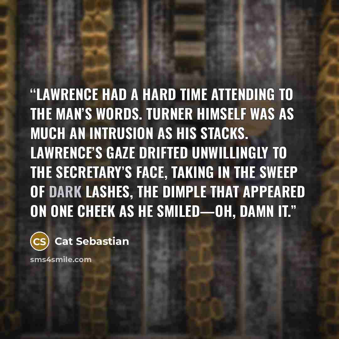 “Lawrence had a hard time attending to the man’s words. Turner himself was as much an intrusion as his stacks. Lawrence’s gaze drifted unwillingly to the secretary’s face, taking in the sweep of dark lashes, the dimple that appeared on one cheek as he smiled—oh, damn it.” quote by Cat Sebastian