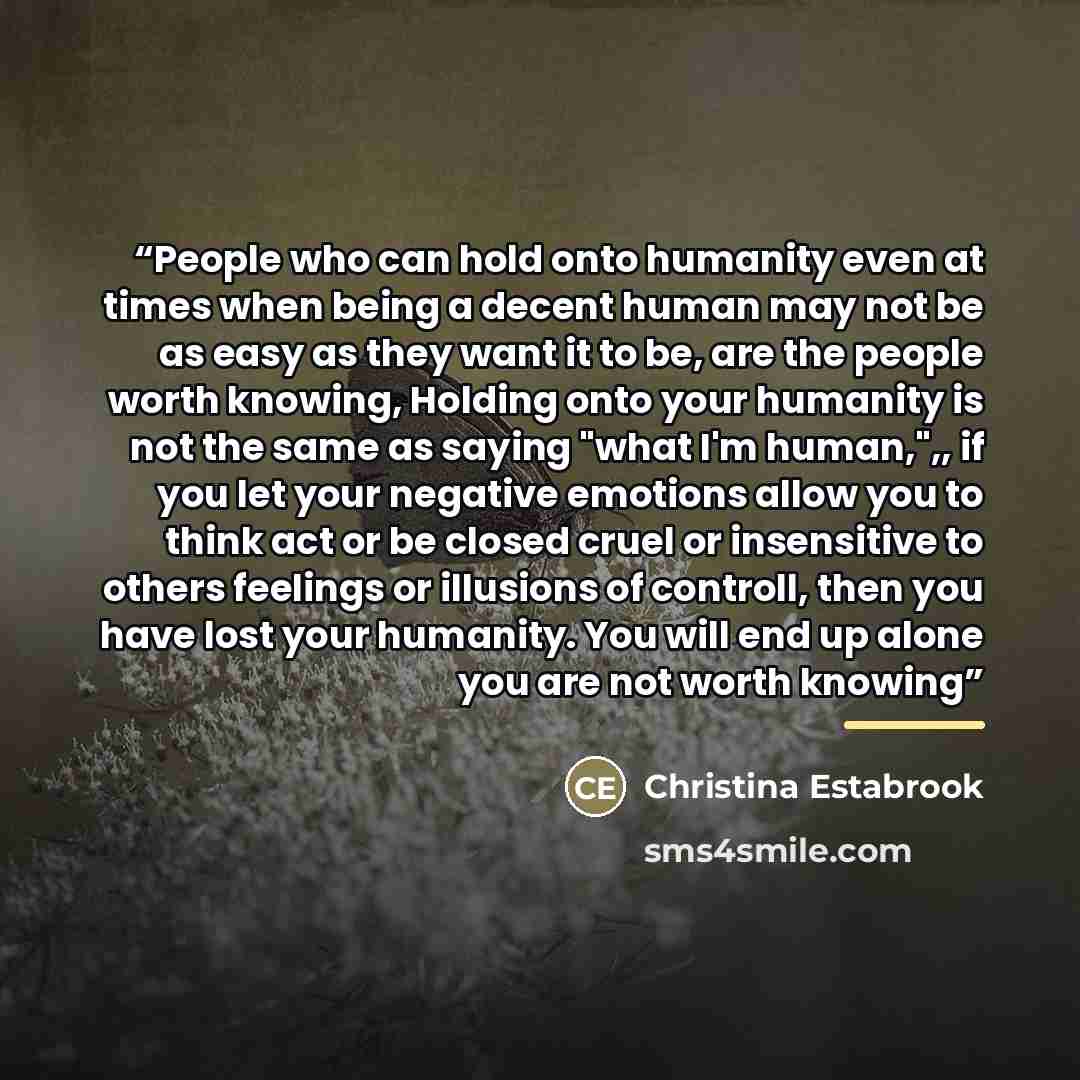 “People who can hold onto humanity even at times when being a decent human may not be as easy as they want it to be, are the people worth knowing, Holding onto your humanity is not the same as saying "what I'm human,",, if you let your negative emotions allow you to think act or be closed cruel or…” quote by Christina Estabrook