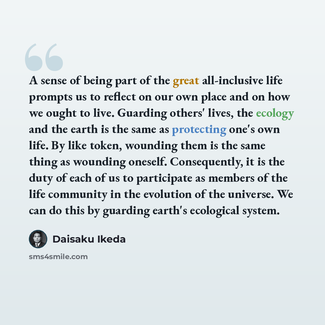 “A sense of being part of the great all-inclusive life prompts us to reflect on our own place and on how we ought to live. Guarding others' lives, the ecology and the earth is the same as protecting one's own life. By like token, wounding them is the same thing as wounding oneself. Consequently, it…” quote by Daisaku Ikeda