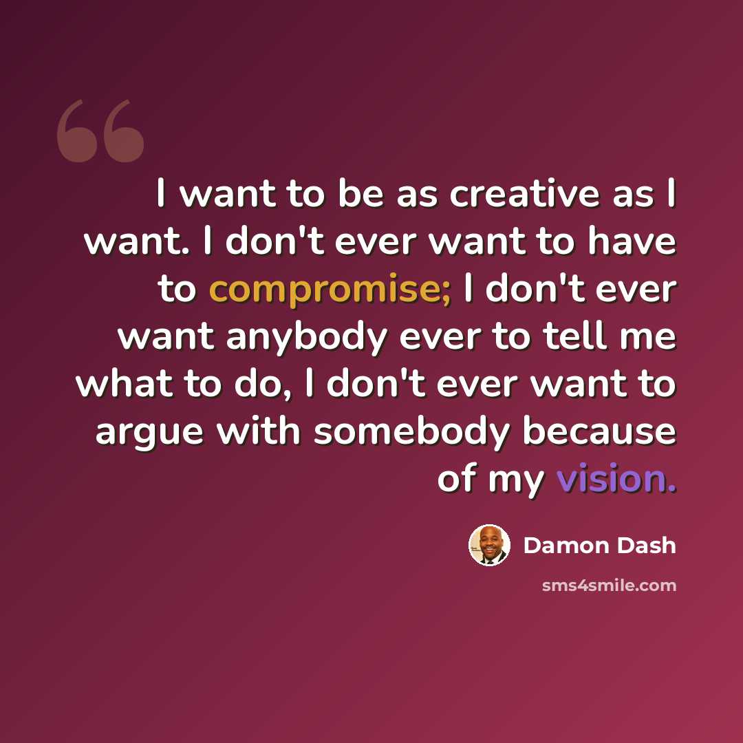 “I want to be as creative as I want. I don't ever want to have to compromise; I don't ever want anybody ever to tell me what to do, I don't ever want to argue with somebody because of my vision.” quote by Damon Dash