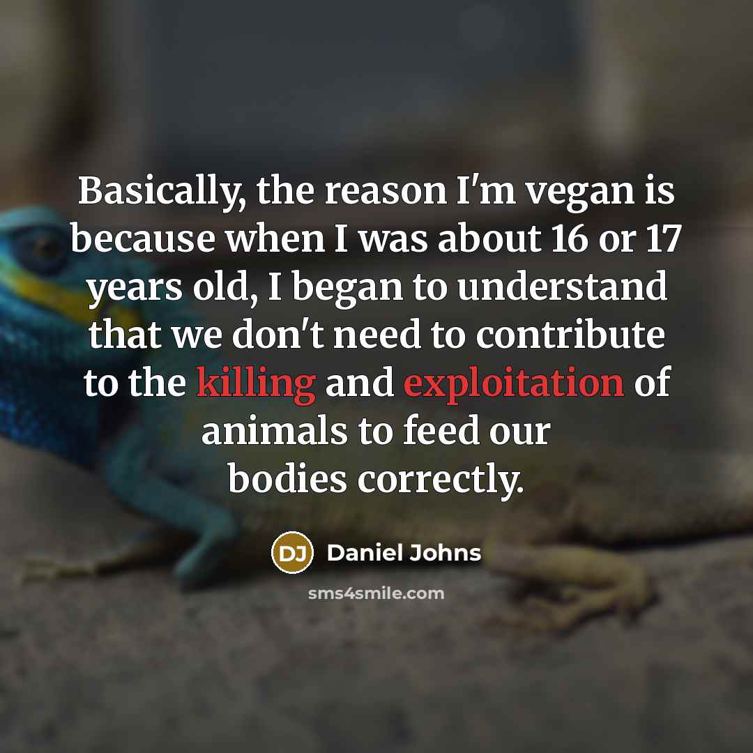 “Basically, the reason I'm vegan is because when I was about 16 or 17 years old, I began to understand that we don't need to contribute to the killing and exploitation of animals to feed our bodies correctly.” quote by Daniel Johns