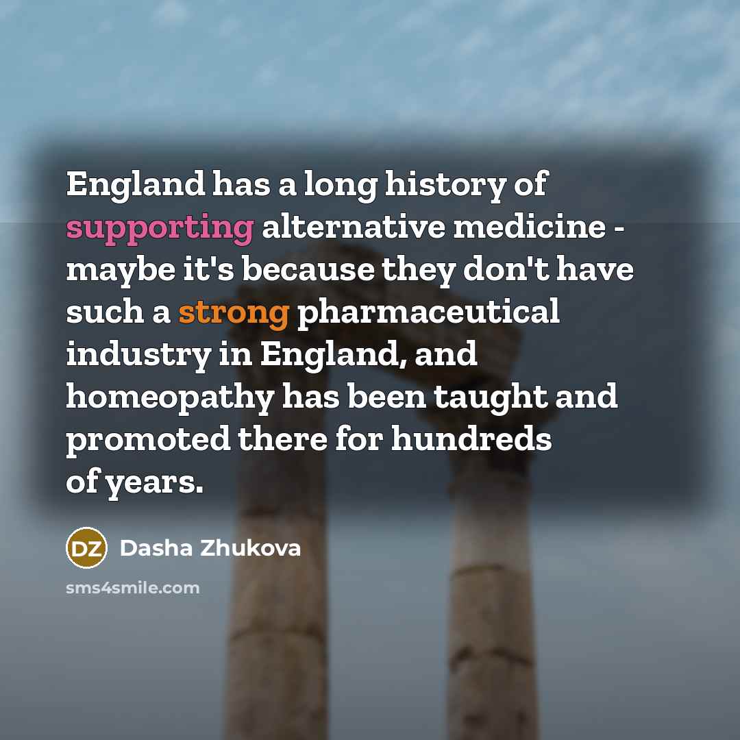 “England has a long history of supporting alternative medicine - maybe it's because they don't have such a strong pharmaceutical industry in England, and homeopathy has been taught and promoted there for hundreds of years.” quote by Dasha Zhukova