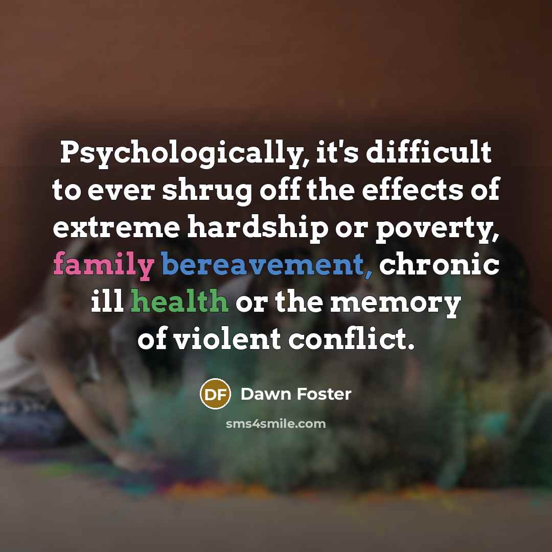 “Psychologically, it's difficult to ever shrug off the effects of extreme hardship or poverty, family bereavement, chronic ill health or the memory of violent conflict.” quote by Dawn Foster