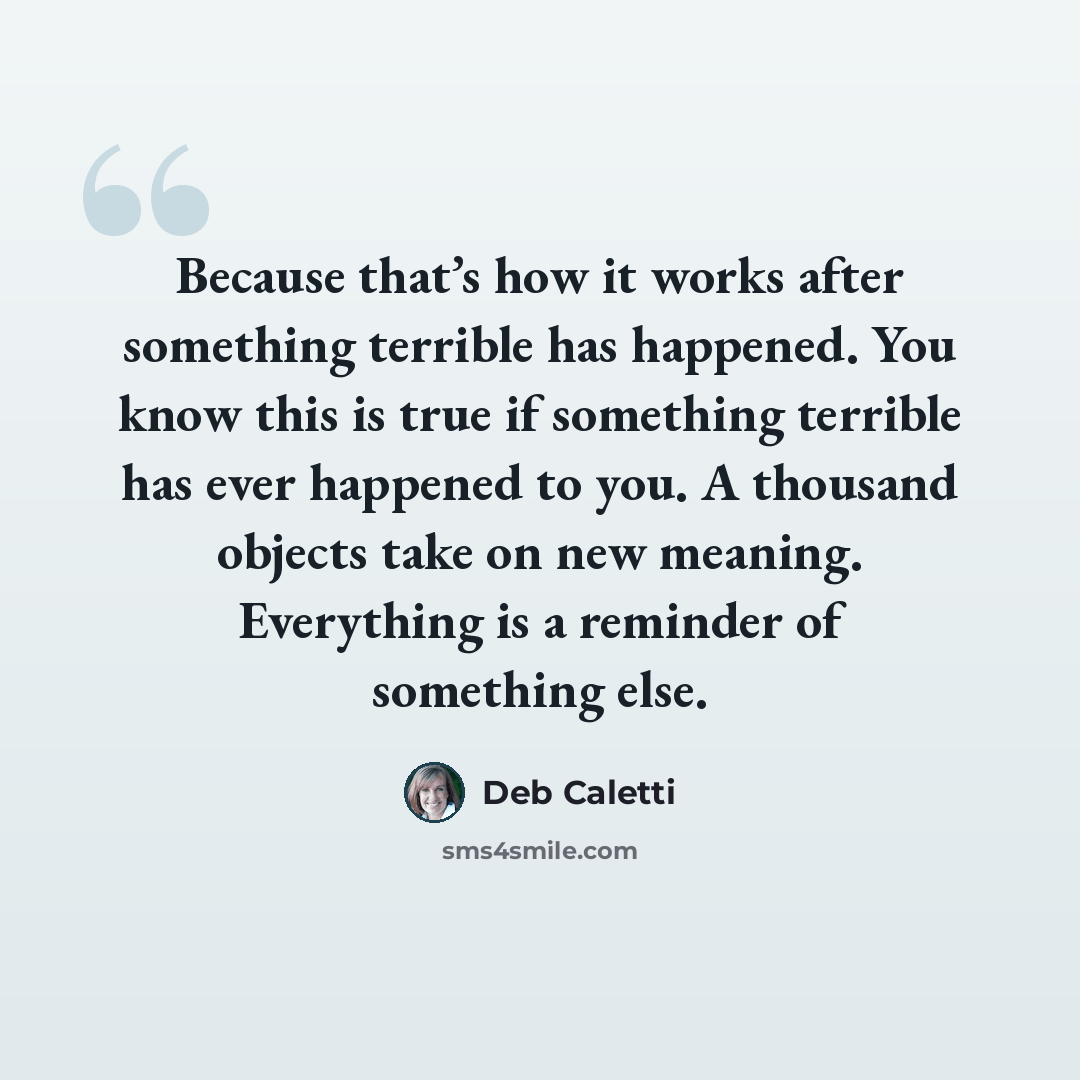 “Because that’s how it works after something terrible has happened. You know this is true if something terrible has ever happened to you. A thousand objects take on new meaning. Everything is a reminder of something else.” quote by Deb Caletti