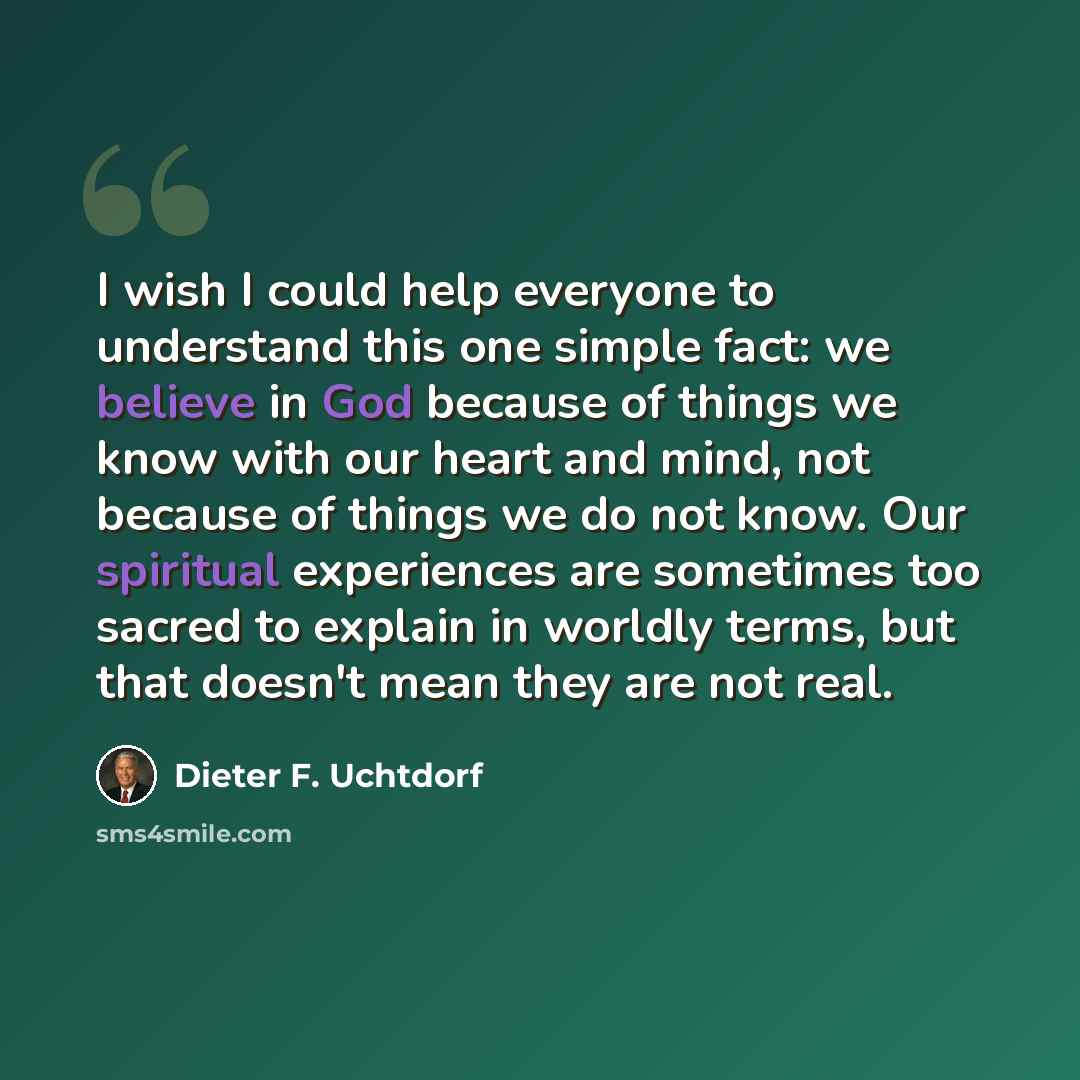 “I wish I could help everyone to understand this one simple fact: we believe in God because of things we know with our heart and mind, not because of things we do not know. Our spiritual experiences are sometimes too sacred to explain in worldly terms, but that doesn't mean they are not real.” quote by Dieter F. Uchtdorf