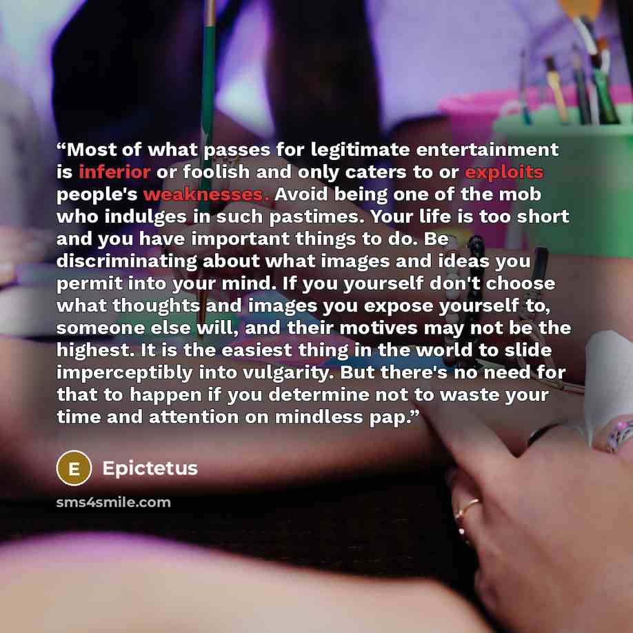 “Most of what passes for legitimate entertainment is inferior or foolish and only caters to or exploits people's weaknesses. Avoid being one of the mob who indulges in such pastimes. Your life is too short and you have important things to do. Be discriminating about what images and ideas you permit…” quote by Epictetus