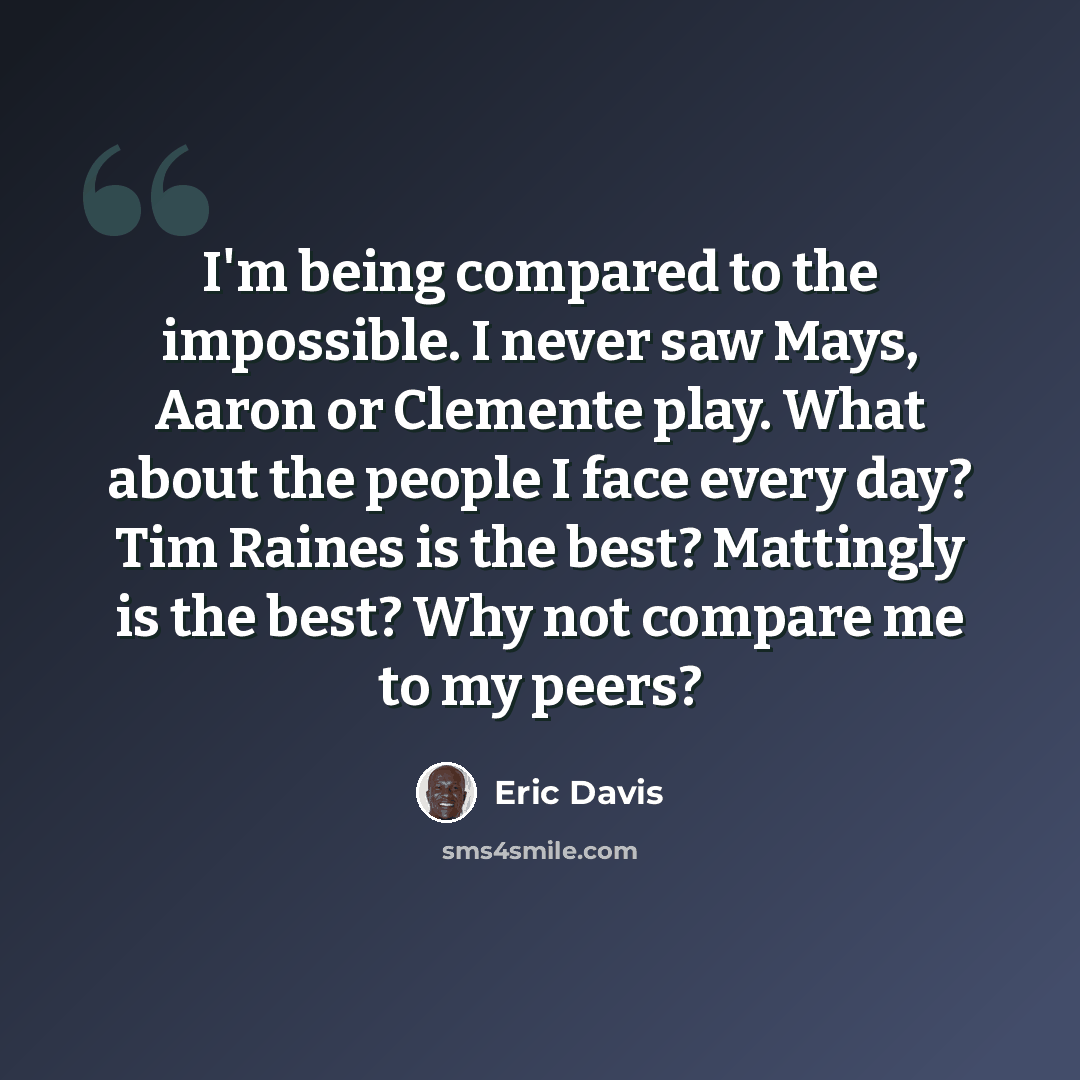 “I'm being compared to the impossible. I never saw Mays, Aaron or Clemente play. What about the people I face every day? Tim Raines is the best? Mattingly is the best? Why not compare me to my peers?” quote by Eric Davis