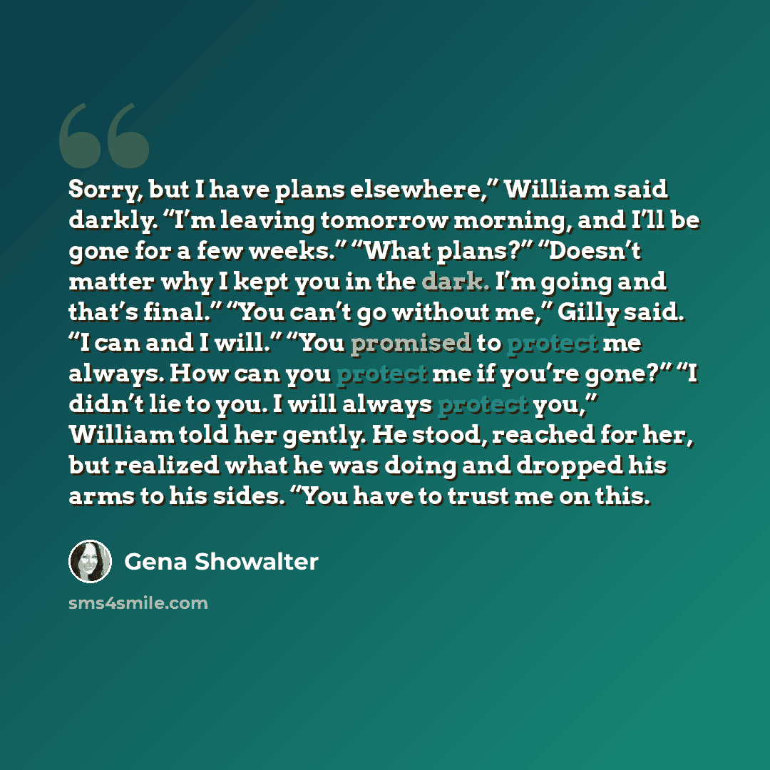 “Sorry, but I have plans elsewhere,” William said darkly. “I’m leaving tomorrow morning, and I’ll be gone for a few weeks.” “What plans?” “Doesn’t matter why I kept you in the dark. I’m going and that’s final.” “You can’t go without me,” Gilly said. “I can and I will.” “You promised to protect me…” quote by Gena Showalter