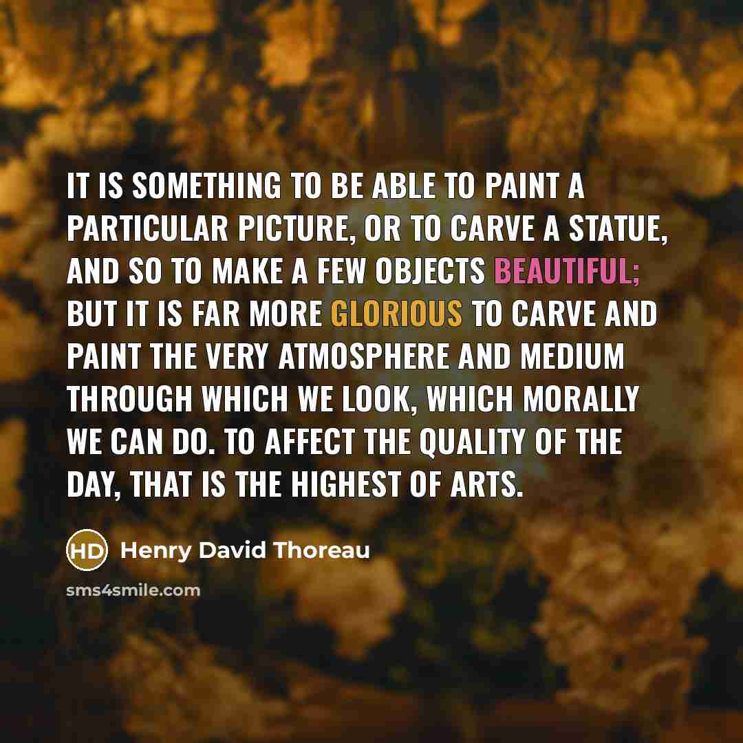 “It is something to be able to paint a particular picture, or to carve a statue, and so to make a few objects beautiful; but it is far more glorious to carve and paint the very atmosphere and medium through which we look, which morally we can do. To affect the quality of the day, that is the…” quote by Henry David Thoreau