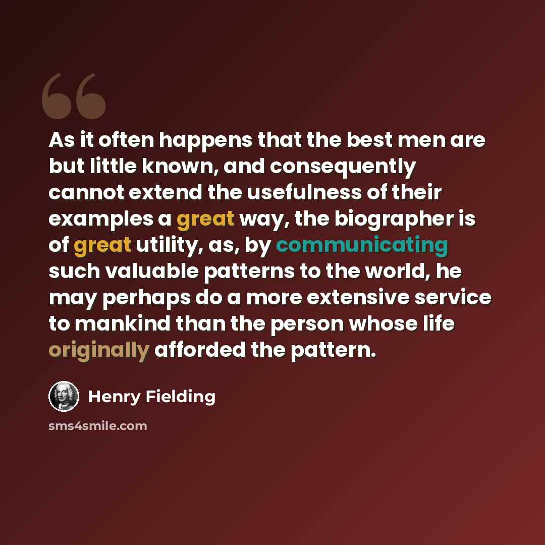 “As it often happens that the best men are but little known, and consequently cannot extend the usefulness of their examples a great way, the biographer is of great utility, as, by communicating such valuable patterns to the world, he may perhaps do a more extensive service to mankind than the…” quote by Henry Fielding