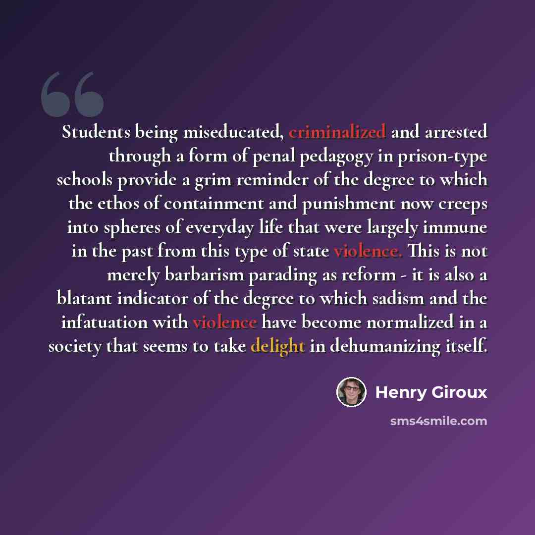 “Students being miseducated, criminalized and arrested through a form of penal pedagogy in prison-type schools provide a grim reminder of the degree to which the ethos of containment and punishment now creeps into spheres of everyday life that were largely immune in the past from this type of state…” quote by Henry Giroux