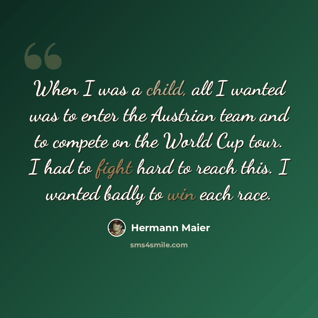“When I was a child, all I wanted was to enter the Austrian team and to compete on the World Cup tour. I had to fight hard to reach this. I wanted badly to win each race.” quote by Hermann Maier