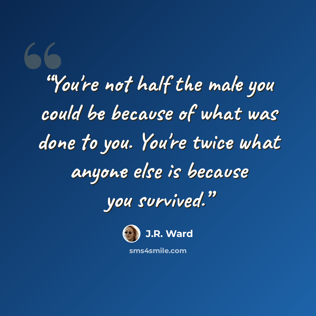 “You're not half the male you could be because of what was done to you. You're twice what anyone else is because you survived.” quote by J.R. Ward