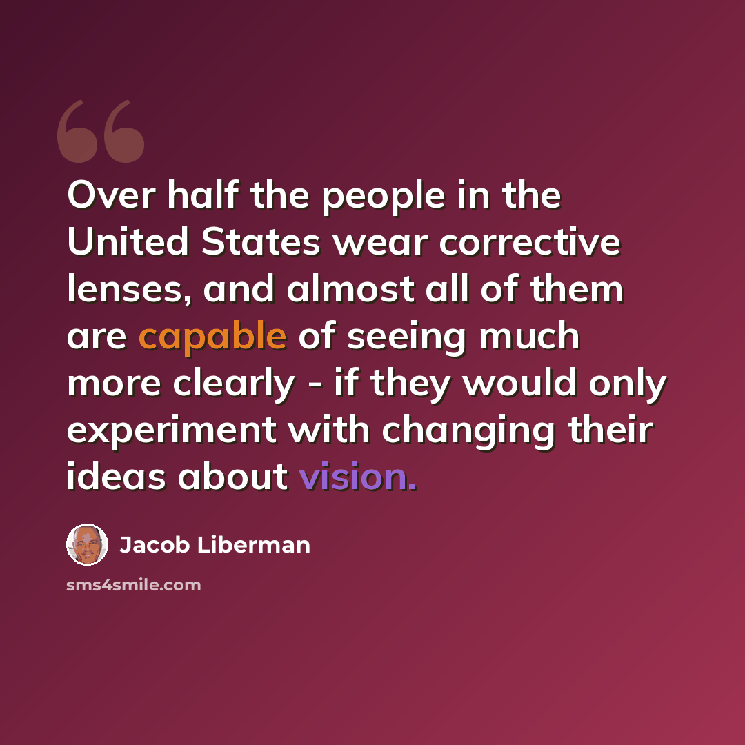 “Over half the people in the United States wear corrective lenses, and almost all of them are capable of seeing much more clearly - if they would only experiment with changing their ideas about vision.” quote by Jacob Liberman