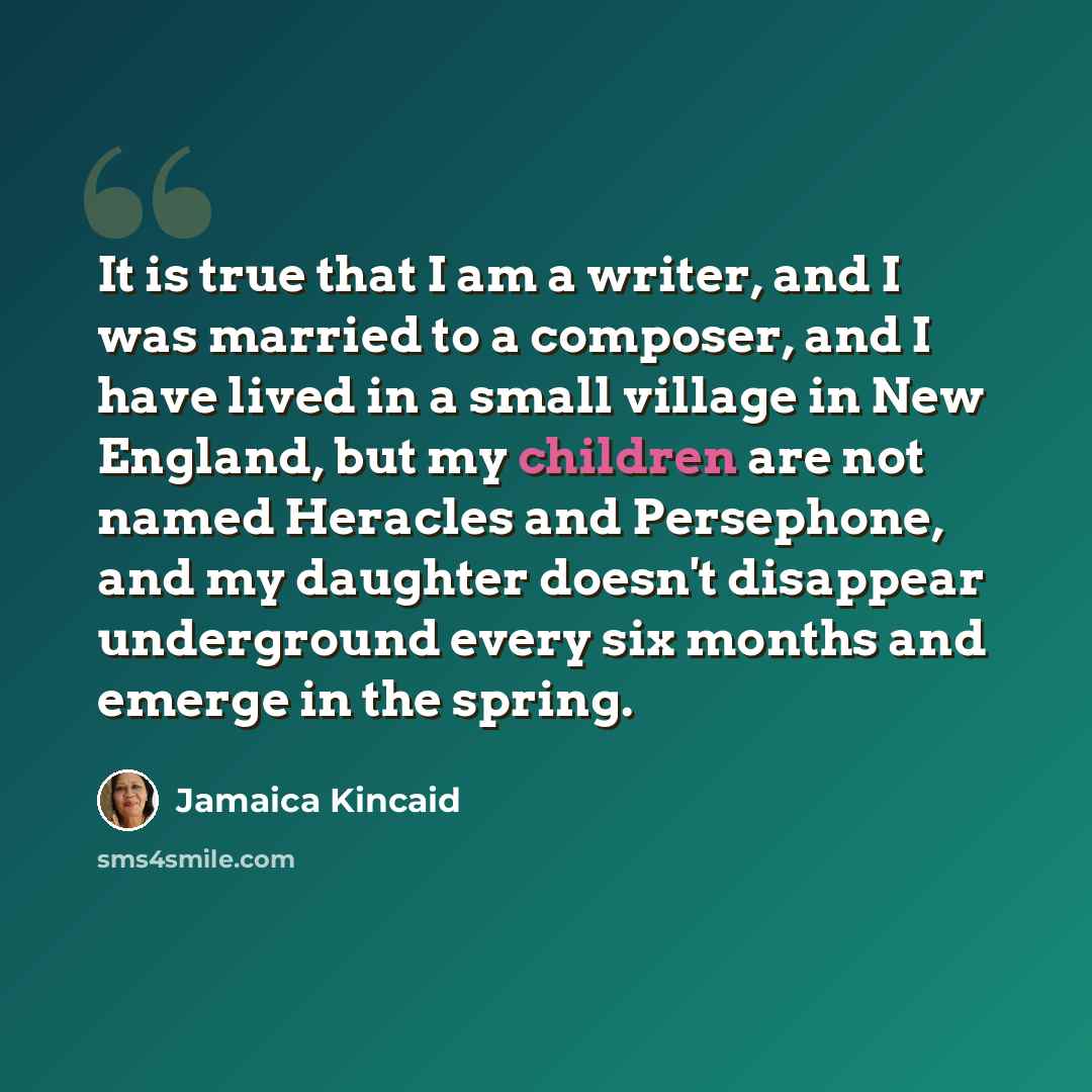 “It is true that I am a writer, and I was married to a composer, and I have lived in a small village in New England, but my children are not named Heracles and Persephone, and my daughter doesn't disappear underground every six months and emerge in the spring.” quote by Jamaica Kincaid