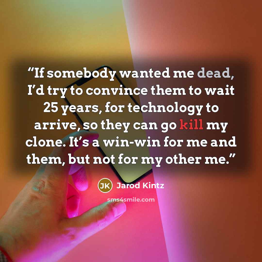 “If somebody wanted me dead, I’d try to convince them to wait 25 years, for technology to arrive, so they can go kill my clone. It’s a win-win for me and them, but not for my other me.” quote by Jarod Kintz