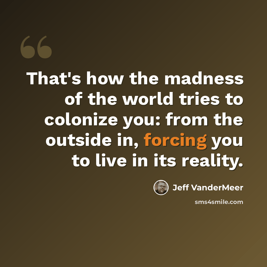 “That's how the madness of the world tries to colonize you: from the outside in, forcing you to live in its reality.” quote by Jeff VanderMeer