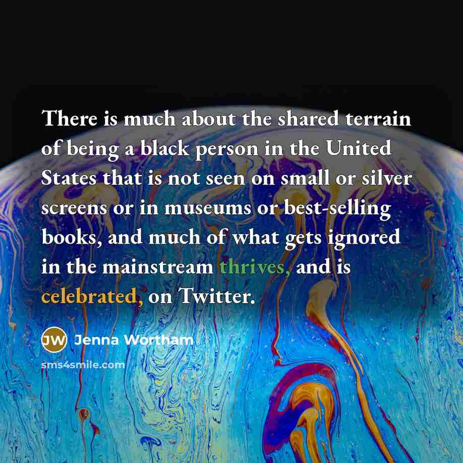 “There is much about the shared terrain of being a black person in the United States that is not seen on small or silver screens or in museums or best-selling books, and much of what gets ignored in the mainstream thrives, and is celebrated, on Twitter.” quote by Jenna Wortham