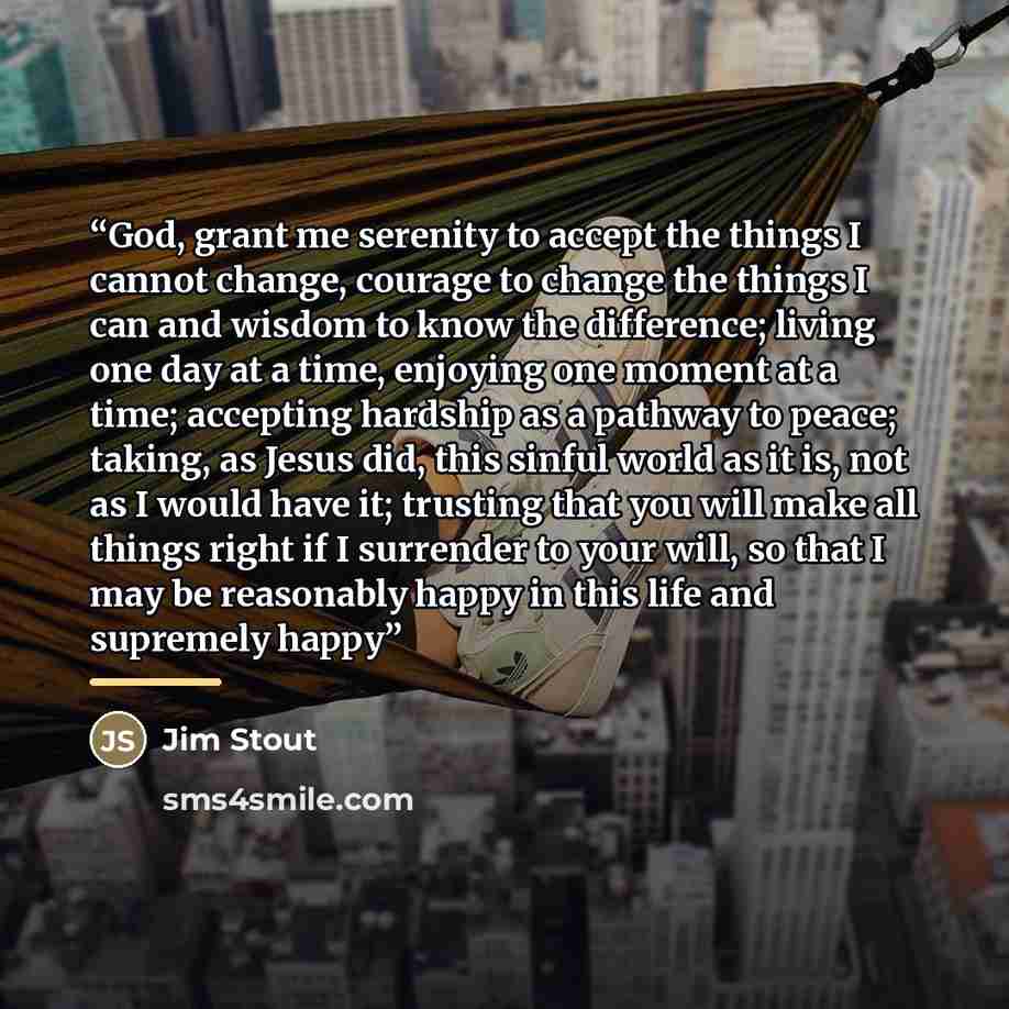 “God, grant me serenity to accept the things I cannot change, courage to change the things I can and wisdom to know the difference; living one day at a time, enjoying one moment at a time; accepting hardship as a pathway to peace; taking, as Jesus did, this sinful world as it is, not as I would…” quote by Jim Stout