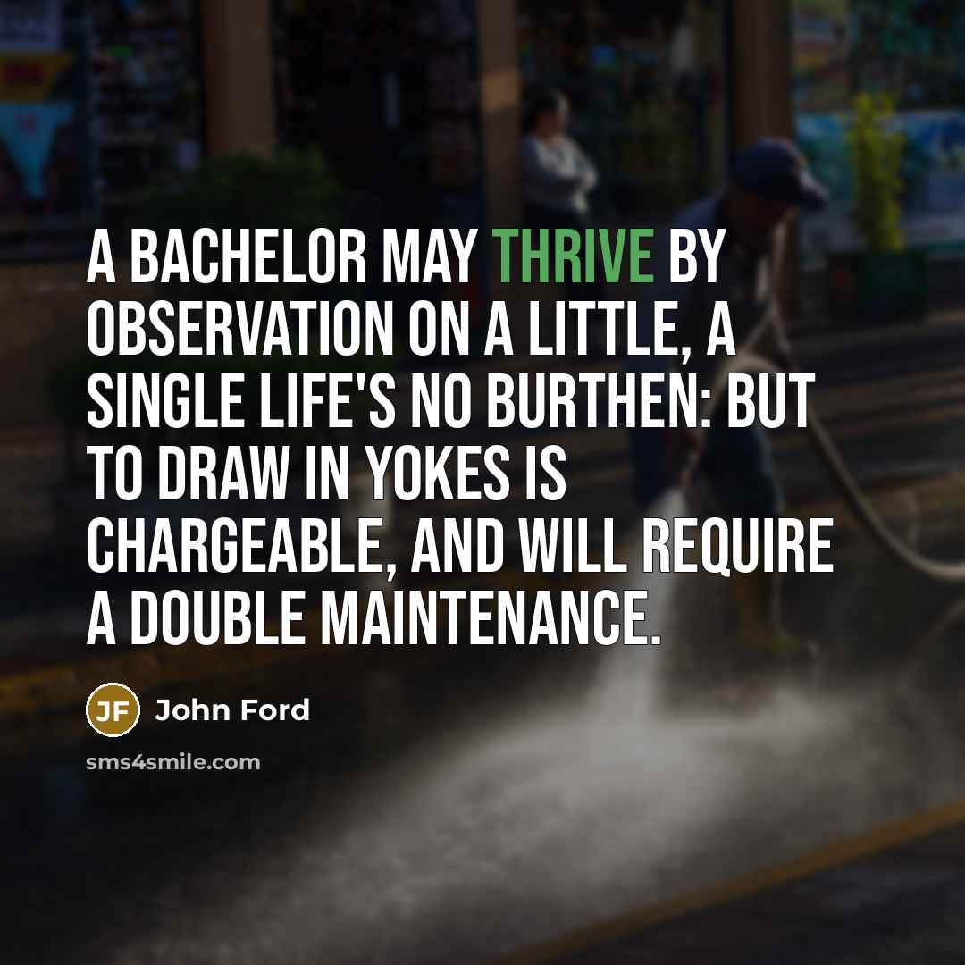 “A bachelor May thrive by observation on a little, A single life's no burthen: but to draw In yokes is chargeable, and will require A double maintenance.” quote by John Ford