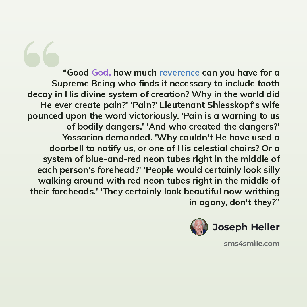 “Good God, how much reverence can you have for a Supreme Being who finds it necessary to include tooth decay in His divine system of creation? Why in the world did He ever create pain?' 'Pain?' Lieutenant Shiesskopf's wife pounced upon the word victoriously. 'Pain is a warning to us of bodily…” quote by Joseph Heller