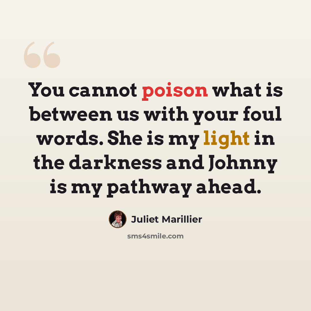 “You cannot poison what is between us with your foul words. She is my light in the darkness and Johnny is my pathway ahead.” quote by Juliet Marillier