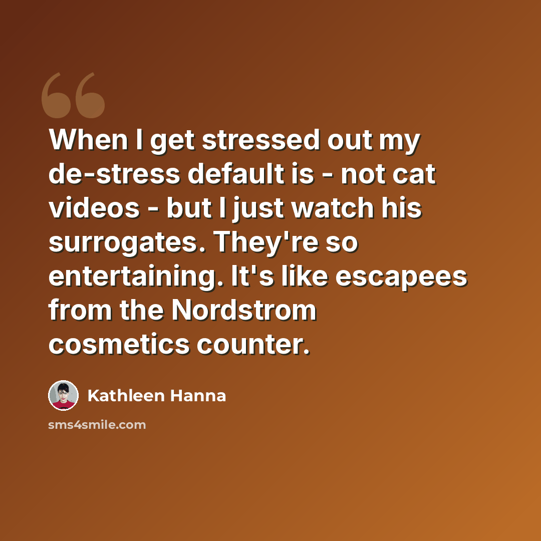 “When I get stressed out my de-stress default is - not cat videos - but I just watch his surrogates. They're so entertaining. It's like escapees from the Nordstrom cosmetics counter.” quote by Kathleen Hanna