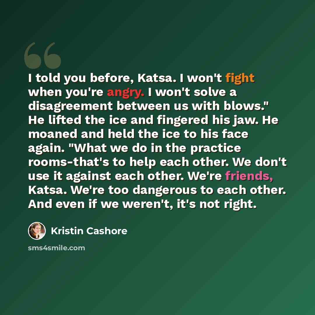 “I told you before, Katsa. I won't fight when you're angry. I won't solve a disagreement between us with blows." He lifted the ice and fingered his jaw. He moaned and held the ice to his face again. "What we do in the practice rooms-that's to help each other. We don't use it against each other…” quote by Kristin Cashore