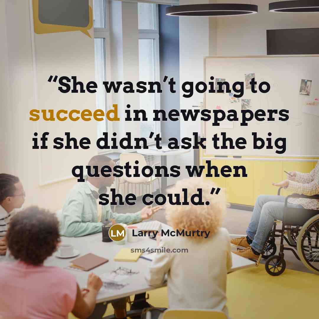 “She wasn’t going to succeed in newspapers if she didn’t ask the big questions when she could.” quote by Larry McMurtry