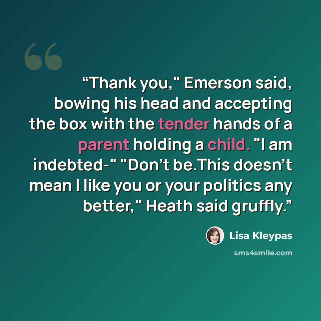 “Thank you," Emerson said, bowing his head and accepting the box with the tender hands of a parent holding a child. "I am indebted-" "Don't be.This doesn't mean I like you or your politics any better," Heath said gruffly.” quote by Lisa Kleypas