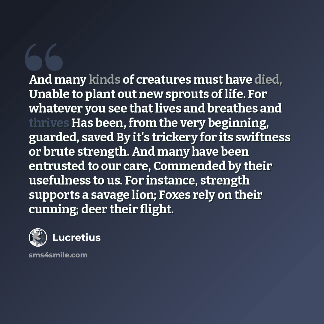 “And many kinds of creatures must have died, Unable to plant out new sprouts of life. For whatever you see that lives and breathes and thrives Has been, from the very beginning, guarded, saved By it's trickery for its swiftness or brute strength. And many have been entrusted to our care, Commended…” quote by Lucretius