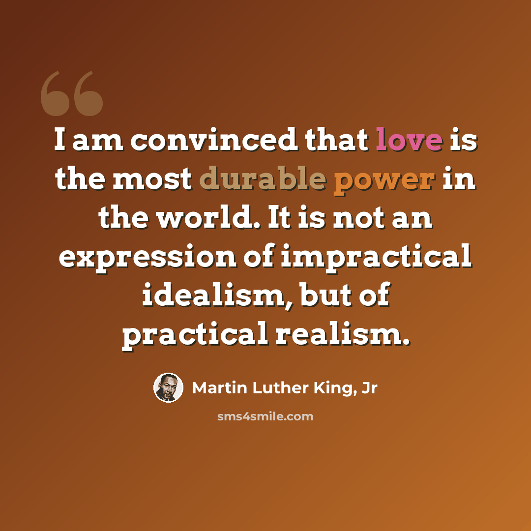 “I am convinced that love is the most durable power in the world. It is not an expression of impractical idealism, but of practical realism.” quote by Martin Luther King, Jr