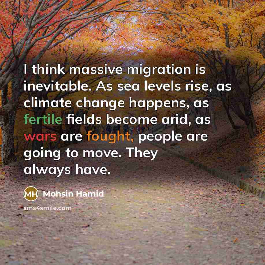 “I think massive migration is inevitable. As sea levels rise, as climate change happens, as fertile fields become arid, as wars are fought, people are going to move. They always have.” quote by Mohsin Hamid
