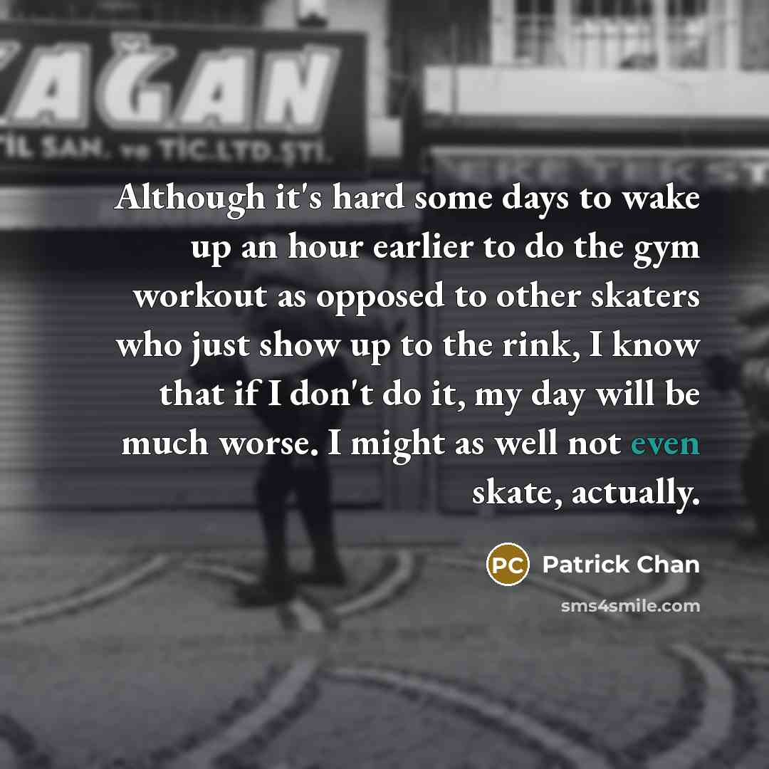 “Although it's hard some days to wake up an hour earlier to do the gym workout as opposed to other skaters who just show up to the rink, I know that if I don't do it, my day will be much worse. I might as well not even skate, actually.” quote by Patrick Chan