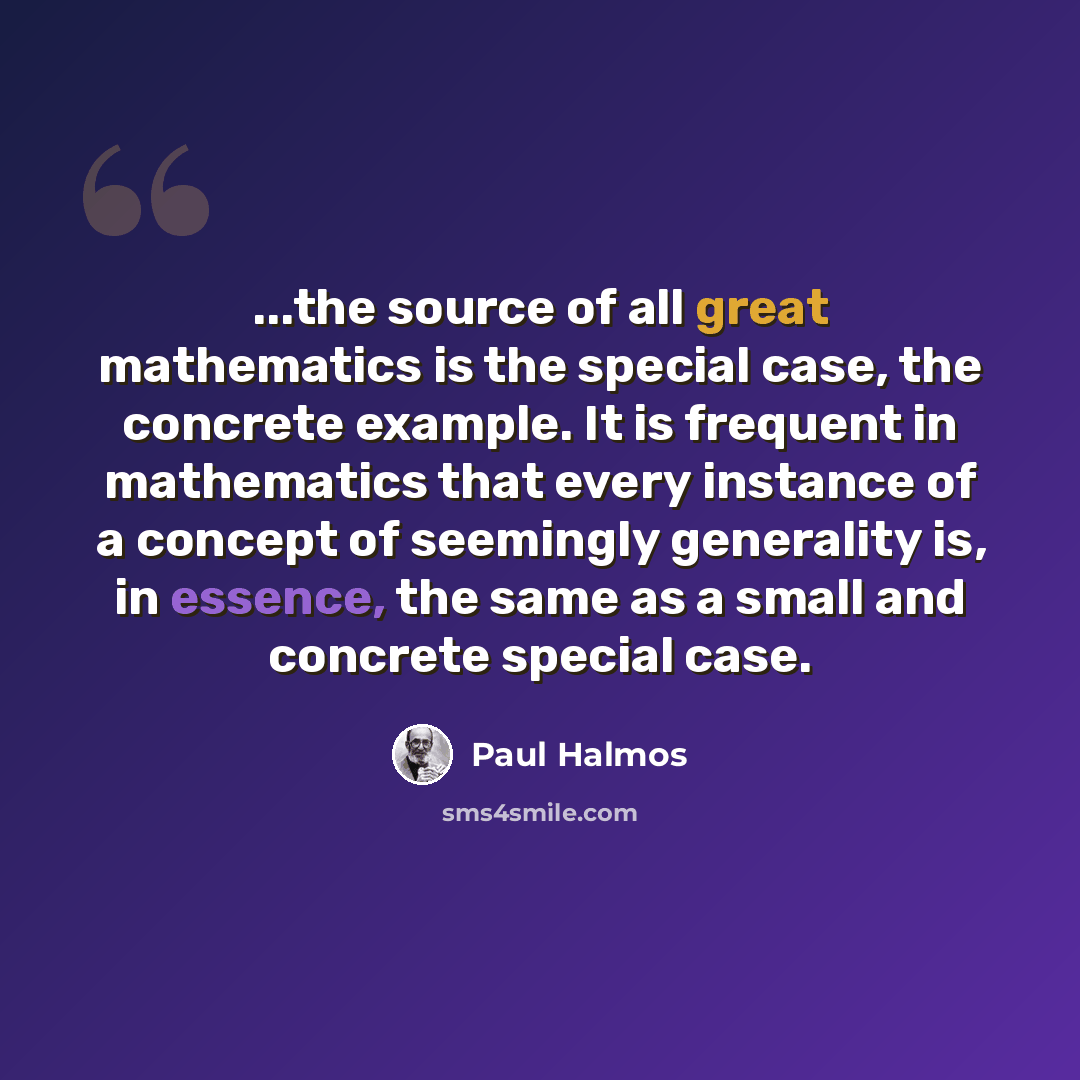 “...the source of all great mathematics is the special case, the concrete example. It is frequent in mathematics that every instance of a concept of seemingly generality is, in essence, the same as a small and concrete special case.” quote by Paul Halmos