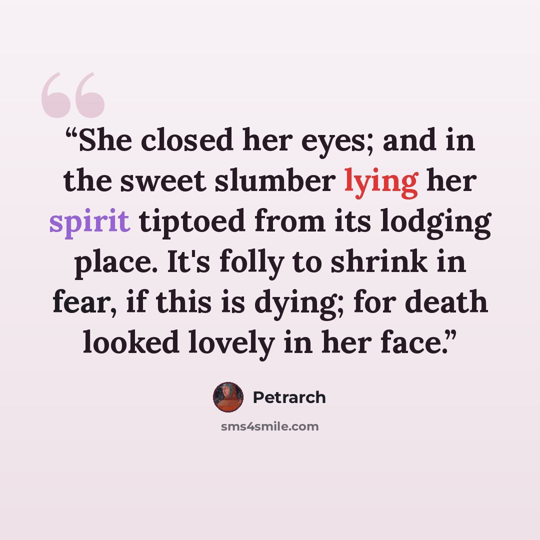 “She closed her eyes; and in the sweet slumber lying her spirit tiptoed from its lodging place. It's folly to shrink in fear, if this is dying; for death looked lovely in her face.” quote by Petrarch