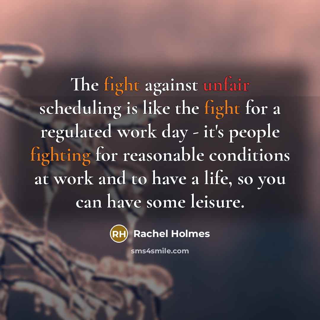 “The fight against unfair scheduling is like the fight for a regulated work day - it's people fighting for reasonable conditions at work and to have a life, so you can have some leisure.” quote by Rachel Holmes