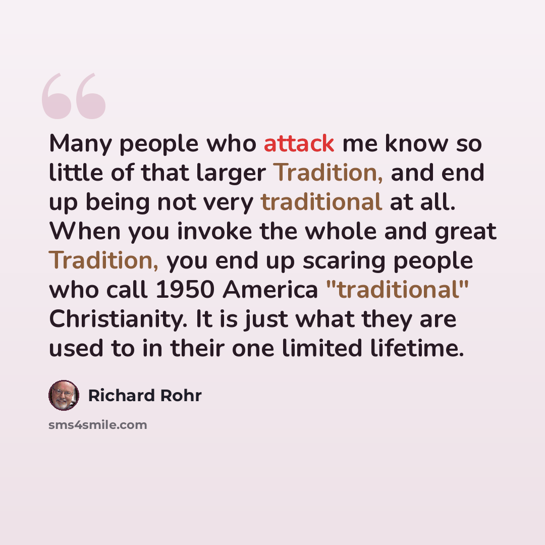 “Many people who attack me know so little of that larger Tradition, and end up being not very traditional at all. When you invoke the whole and great Tradition, you end up scaring people who call 1950 America "traditional" Christianity. It is just what they are used to in their one limited lifetime.” quote by Richard Rohr