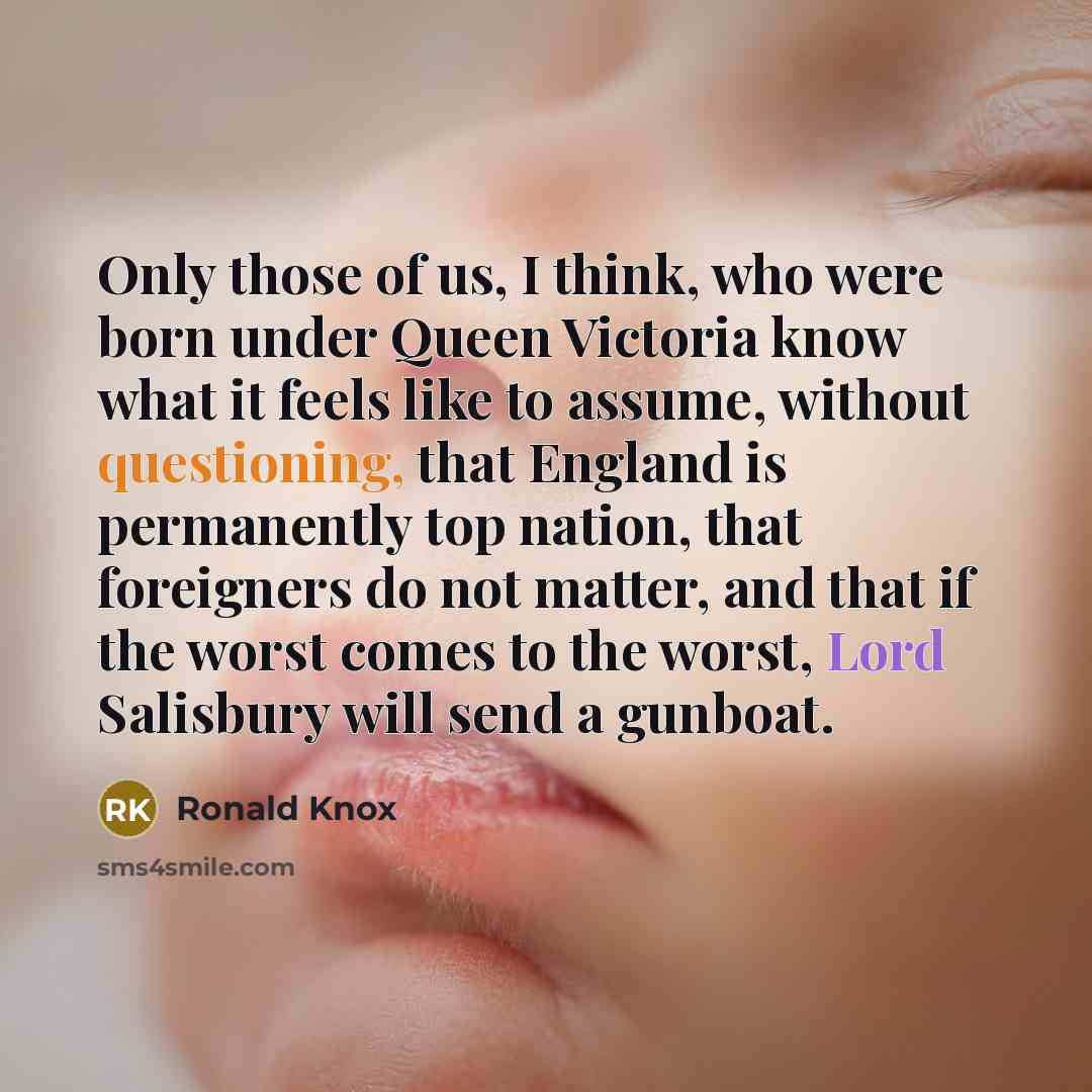 “Only those of us, I think, who were born under Queen Victoria know what it feels like to assume, without questioning, that England is permanently top nation, that foreigners do not matter, and that if the worst comes to the worst, Lord Salisbury will send a gunboat.” quote by Ronald Knox