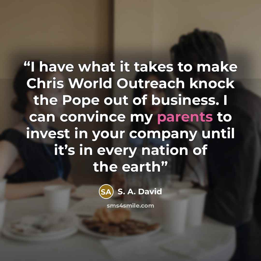 “I have what it takes to make Chris World Outreach knock the Pope out of business. I can convince my parents to invest in your company until it’s in every nation of the earth” quote by S. A. David