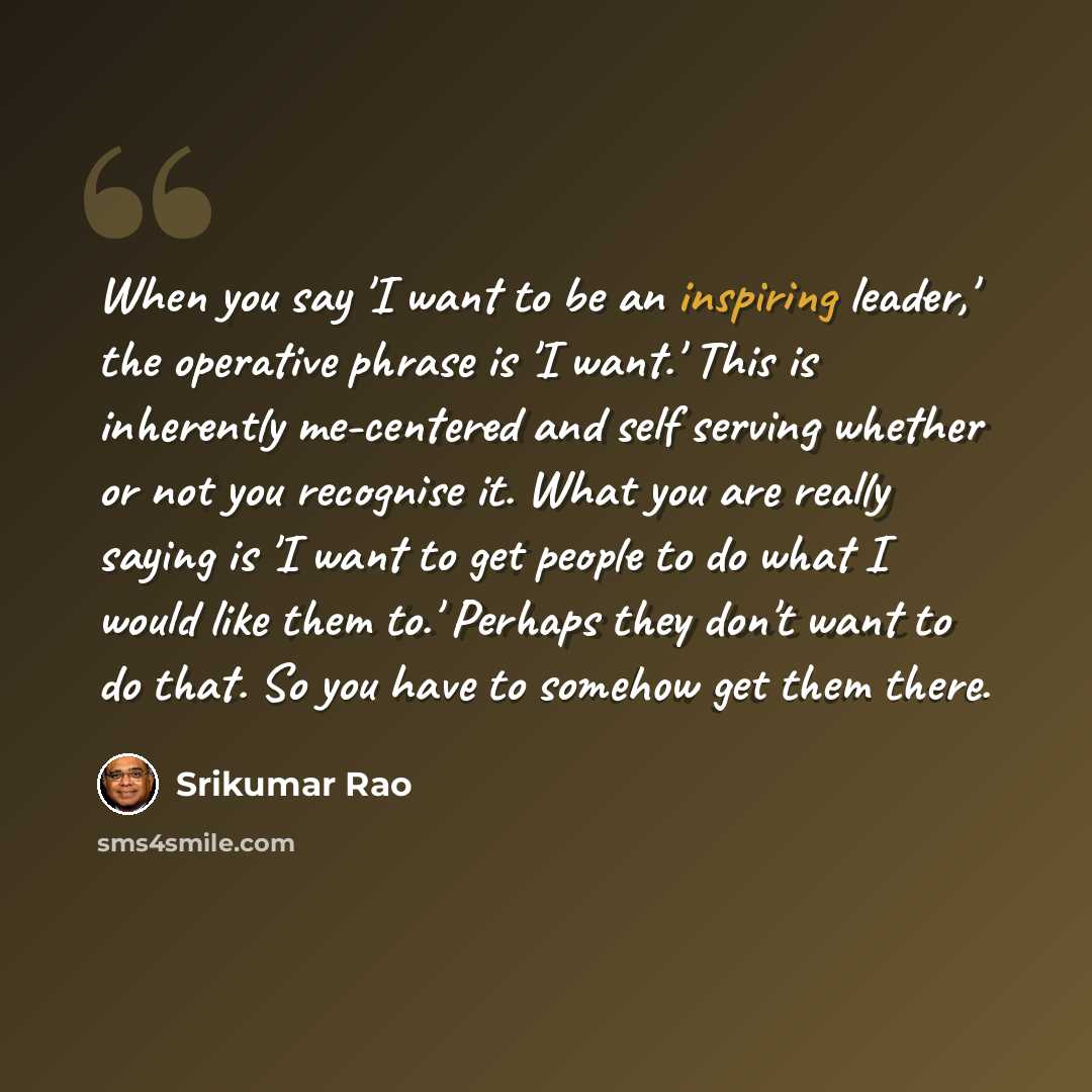 “When you say 'I want to be an inspiring leader,' the operative phrase is 'I want.' This is inherently me-centered and self serving whether or not you recognise it. What you are really saying is 'I want to get people to do what I would like them to.' Perhaps they don't want to do that. So you have…” quote by Srikumar Rao