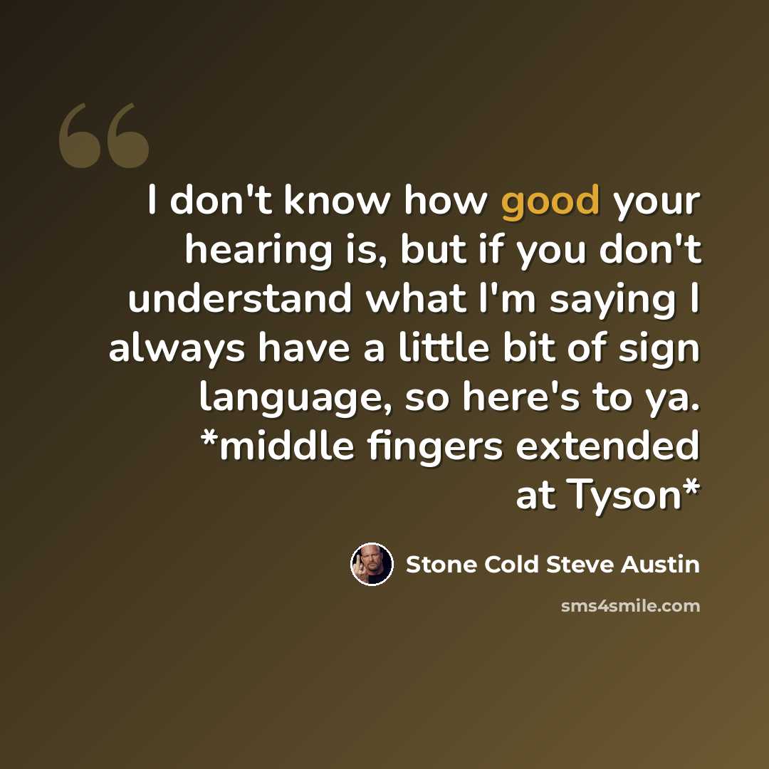 “I don't know how good your hearing is, but if you don't understand what I'm saying I always have a little bit of sign language, so here's to ya. *middle fingers extended at Tyson*” quote by Stone Cold Steve Austin