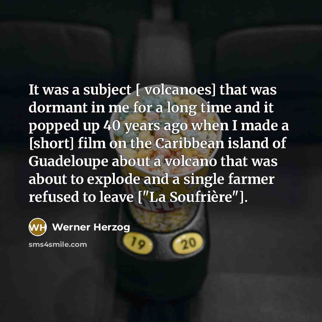 “It was a subject [ volcanoes] that was dormant in me for a long time and it popped up 40 years ago when I made a [short] film on the Caribbean island of Guadeloupe about a volcano that was about to explode and a single farmer refused to leave ["La Soufrière"].” quote by Werner Herzog