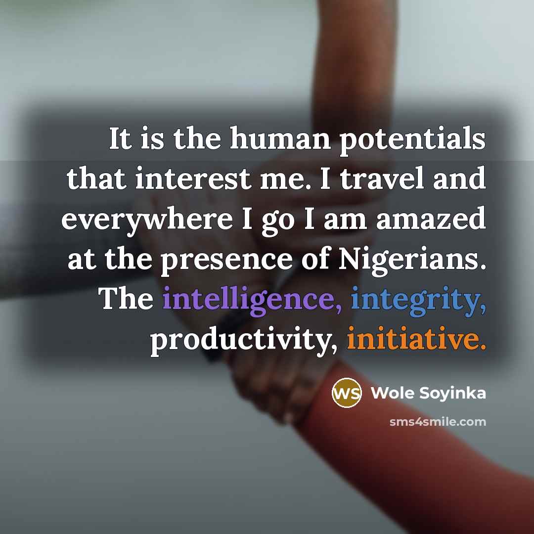 “It is the human potentials that interest me. I travel and everywhere I go I am amazed at the presence of Nigerians. The intelligence, integrity, productivity, initiative.” quote by Wole Soyinka