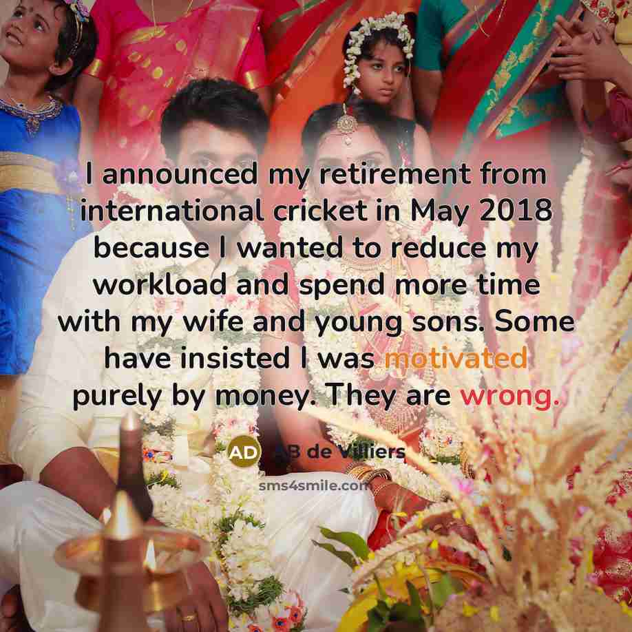 “I announced my retirement from international cricket in May 2018 because I wanted to reduce my workload and spend more time with my wife and young sons. Some have insisted I was motivated purely by money. They are wrong.” quote by AB de Villiers