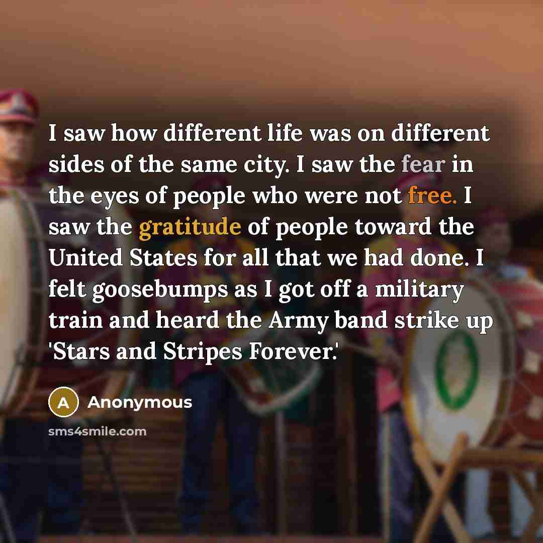 “I saw how different life was on different sides of the same city. I saw the fear in the eyes of people who were not free. I saw the gratitude of people toward the United States for all that we had done. I felt goosebumps as I got off a military train and heard the Army band strike up 'Stars and…” quote by Anonymous