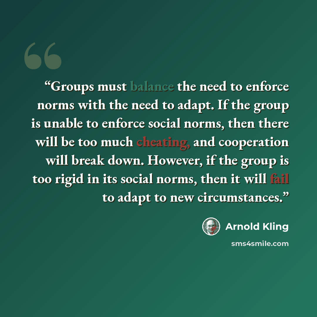 “Groups must balance the need to enforce norms with the need to adapt. If the group is unable to enforce social norms, then there will be too much cheating, and cooperation will break down. However, if the group is too rigid in its social norms, then it will fail to adapt to new circumstances.” quote by Arnold Kling